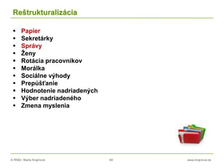 © RNDr. Marta Krajčíová 60 www.krajciova.sk
Reštrukturalizácia
 Papier
 Sekretárky
 Správy
 Ženy
 Rotácia pracovníkov
 Morálka
 Sociálne výhody
 Prepúšťanie
 Hodnotenie nadriadených
 Výber nadriadeného
 Zmena myslenia
 
