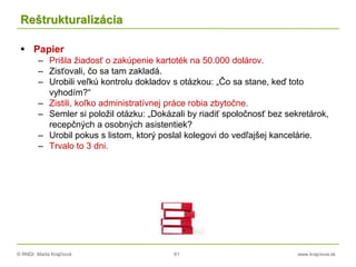 © RNDr. Marta Krajčíová 61 www.krajciova.sk
Reštrukturalizácia
 Papier
– Prišla žiadosť o zakúpenie kartoték na 50.000 dolárov.
– Zisťovali, čo sa tam zakladá.
– Urobili veľkú kontrolu dokladov s otázkou: „Čo sa stane, keď toto
vyhodím?“
– Zistili, koľko administratívnej práce robia zbytočne.
– Semler si položil otázku: „Dokázali by riadiť spoločnosť bez sekretárok,
recepčných a osobných asistentiek?
– Urobil pokus s listom, ktorý poslal kolegovi do vedľajšej kancelárie.
– Trvalo to 3 dni.
 