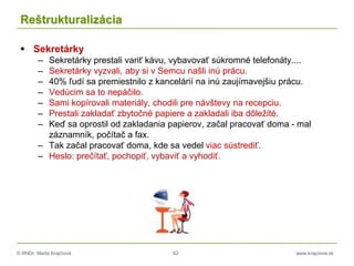 © RNDr. Marta Krajčíová 62 www.krajciova.sk
Reštrukturalizácia
 Sekretárky
– Sekretárky prestali variť kávu, vybavovať súkromné telefonáty....
– Sekretárky vyzvali, aby si v Semcu našli inú prácu.
– 40% ľudí sa premiestnilo z kancelárií na inú zaujímavejšiu prácu.
– Vedúcim sa to nepáčilo.
– Sami kopírovali materiály, chodili pre návštevy na recepciu.
– Prestali zakladať zbytočné papiere a zakladali iba dôležité.
– Keď sa oprostil od zakladania papierov, začal pracovať doma - mal
záznamník, počítač a fax.
– Tak začal pracovať doma, kde sa vedel viac sústrediť.
– Heslo: prečítať, pochopiť, vybaviť a vyhodiť.
 