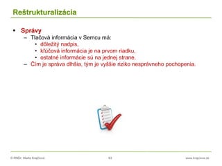 © RNDr. Marta Krajčíová 63 www.krajciova.sk
Reštrukturalizácia
 Správy
– Tlačová informácia v Semcu má:
• dôležitý nadpis,
• kľúčová informácia je na prvom riadku,
• ostatné informácie sú na jednej strane.
– Čím je správa dlhšia, tým je vyššie riziko nesprávneho pochopenia.
 