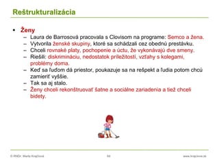 © RNDr. Marta Krajčíová 64 www.krajciova.sk
Reštrukturalizácia
 Ženy
– Laura de Barrosová pracovala s Clovisom na programe: Semco a žena.
– Vytvorila ženské skupiny, ktoré sa schádzali cez obednú prestávku.
– Chceli rovnaké platy, pochopenie a úctu, že vykonávajú dve smeny.
– Riešili: diskrimináciu, nedostatok príležitostí, vzťahy s kolegami,
problémy doma.
– Keď sa ľuďom dá priestor, poukazuje sa na rešpekt a ľudia potom chcú
zamieriť vyššie.
– Tak sa aj stalo.
– Ženy chceli rekonštruovať šatne a sociálne zariadenia a tiež chceli
bidety.
 