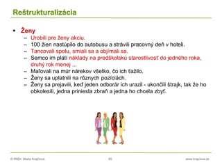 © RNDr. Marta Krajčíová 65 www.krajciova.sk
Reštrukturalizácia
 Ženy
– Urobili pre ženy akciu.
– 100 žien nastúpilo do autobusu a strávili pracovný deň v hoteli.
– Tancovali spolu, smiali sa a objímali sa.
– Semco im platí náklady na predškolskú starostlivosť do jedného roka,
druhý rok menej ...
– Maľovali na múr nárekov všetko, čo ich ťažilo.
– Ženy sa uplatnili na rôznych pozíciách.
– Ženy sa prejavili, keď jeden odborár ich urazil - ukončili štrajk, tak že ho
obkolesili, jedna priniesla zbraň a jedna ho chcela zbyť.
 