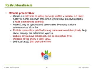 © RNDr. Marta Krajčíová 66 www.krajciova.sk
Reštrukturalizácia
 Rotácia pracovníkov
– Usúdili, že zotrvanie na jednej pozícii je ideálne v rozsahu 2-5 rokov.
– Každý si mohol s ročným predstihom vybrať novú pracovnú pozíciu
a nájsť si tanečného partnera.
– Nechcú, aby sa vyštudované obory alebo životopisy stali pre
zamestnancov väzením.
– Rotácia pracovníkov prináša firme aj zamestnancom také výhody, že je
divné, prečo ju tak málo firiem využíva.
– Ľudia si osvoja nové schopnosti, čím sa im obohatí život.
– Oslabuje to tiež snahy o väčší vplyv.
– Ľudia získavajú širší prehľad o firme.
 