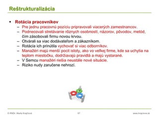 © RNDr. Marta Krajčíová 67 www.krajciova.sk
Reštrukturalizácia
 Rotácia pracovníkov
– Pre jednu pracovnú pozíciu pripravovali viacerých zamestnancov.
– Podnecovali stretávanie rôznych osobností, názorov, pôvodov, metód,
čím zásobovali firmu novou krvou.
– Otvárali sa viac dodávateľom a zákazníkom.
– Rotácia ich prinútila vychovať si viac odborníkov.
– Manažéri majú menší pocit istoty, ako vo veľkej firme, kde sa uchytia na
teplom miestočku, dodržiavajú pravidlá a majú vystarané.
– V Semcu manažéri riešia neustále nové situácie.
– Riziko nudy zaručene nehrozí.
 