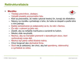 © RNDr. Marta Krajčíová 69 www.krajciova.sk
Reštrukturalizácia
 Morálka
– Trestajú previnilcov, zlodejov.
– Vyhodili pisateľa anonymného listu.
– Keď sa presvedčia, že niekto vykonal trestný čin, konajú do dôsledkov.
– Názory na morálku vychádzajú z toho, že ľudia sú dospelí a podľa toho
s nimi jednajú.
– Každý zamestnanec je zodpovedný za to, čo robí v Semcu.
– Čo robí v súkromí je jeho vec.
– Zaistili, aby sa nefajčila marihuana a oznámili to ľuďom.
– Nikoho však nevyhodili.
– Nechcú, aby sa manažéri premenili v starostlivých otcov, ktorí
vychovávajú svoje deti.
– Nechcú byť jedna veľká šťastná rodina.
– Chcú fungovať ako obchodná firma.
– Súcit nie je zakázaný, len chcú, aby bol spontánny, dobrovoľný
a vychádzal zo srdca.
 