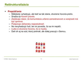 © RNDr. Marta Krajčíová 71 www.krajciova.sk
Reštrukturalizácia
 Prepúšťanie
– Málokedy vyhadzujú, ale keď sa tak stane, otvorene hovoria prečo.
– Snažia sa hovoriť pravdu.
– Zastávajú názor, že komunikácia určená zamestnancom a verejnosti má
byť úprimná.
– Podporujú občiansku neposlušnosť.
– No nevyhadzujú ľudí, len im povedia, čo sa im nepáči.
– Ľudia si otvorene hovoria, čo si myslia.
– Dali ich aj na súd, ktorý prehrali, ale ďalej pracujú v Semcu.
 