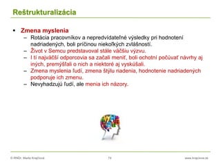 © RNDr. Marta Krajčíová 74 www.krajciova.sk
Reštrukturalizácia
 Zmena myslenia
– Rotácia pracovníkov a nepredvídateľné výsledky pri hodnotení
nadriadených, boli príčinou niekoľkých zvlášností.
– Život v Semcu predstavoval stále väčšiu výzvu.
– I tí najväčší odporcovia sa začali meniť, boli ochotní počúvať návrhy aj
iných, premýšľali o nich a niektoré aj vyskúšali.
– Zmena myslenia ľudí, zmena štýlu riadenia, hodnotenie nadriadených
podporuje ich zmenu.
– Nevyhadzujú ľudí, ale menia ich názory.
 