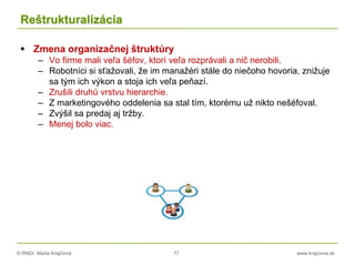 © RNDr. Marta Krajčíová 77 www.krajciova.sk
Reštrukturalizácia
 Zmena organizačnej štruktúry
– Vo firme mali veľa šéfov, ktorí veľa rozprávali a nič nerobili.
– Robotníci si sťažovali, že im manažéri stále do niečoho hovoria, znižuje
sa tým ich výkon a stoja ich veľa peňazí.
– Zrušili druhú vrstvu hierarchie.
– Z marketingového oddelenia sa stal tím, ktorému už nikto nešéfoval.
– Zvýšil sa predaj aj tržby.
– Menej bolo viac.
 