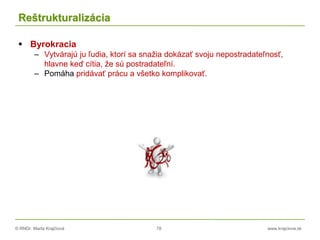 © RNDr. Marta Krajčíová 78 www.krajciova.sk
Reštrukturalizácia
 Byrokracia
– Vytvárajú ju ľudia, ktorí sa snažia dokázať svoju nepostradateľnosť,
hlavne keď cítia, že sú postradateľní.
– Pomáha pridávať prácu a všetko komplikovať.
 