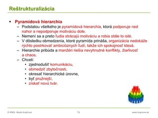 © RNDr. Marta Krajčíová 79 www.krajciova.sk
Reštrukturalizácia
 Pyramídová hierarchia
– Podstatou všetkého je pyramídová hierarchia, ktorá podporuje rast
nahor a nepodporuje motiváciu dole.
– Nemení sa a preto ľudia strácajú motiváciu a robia stále to isté.
– V dôsledku obmedzenia, ktoré pyramída prináša, organizácia nedokáže
rýchlo postrkovať ambicióznych ľudí, takže ich spokojnosť klesá.
– Hierarchie pribúda a manžéri riešia nevyhnutné konflikty, žiarlivosť
a chaos.
– Chceli:
• zjednodušiť komunikáciu,
• obmedziť zbytočnosti,
• okresať hierarchické úrovne,
• byť pružnejší,
• získať novú tvár.
 