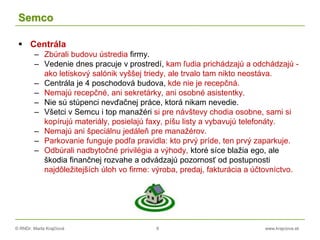 © RNDr. Marta Krajčíová 8 www.krajciova.sk
Semco
 Centrála
– Zbúrali budovu ústredia firmy.
– Vedenie dnes pracuje v prostredí, kam ľudia prichádzajú a odchádzajú -
ako letiskový salónik vyššej triedy, ale trvalo tam nikto neostáva.
– Centrála je 4 poschodová budova, kde nie je recepčná.
– Nemajú recepčné, ani sekretárky, ani osobné asistentky.
– Nie sú stúpenci nevďačnej práce, ktorá nikam nevedie.
– Všetci v Semcu i top manažéri si pre návštevy chodia osobne, sami si
kopírujú materiály, posielajú faxy, píšu listy a vybavujú telefonáty.
– Nemajú ani špeciálnu jedáleň pre manažérov.
– Parkovanie funguje podľa pravidla: kto prvý príde, ten prvý zaparkuje.
– Odbúrali nadbytočné privilégia a výhody, ktoré síce blažia ego, ale
škodia finančnej rozvahe a odvádzajú pozornosť od postupnosti
najdôležitejších úloh vo firme: výroba, predaj, fakturácia a účtovníctvo.
 