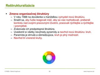 © RNDr. Marta Krajčíová 80 www.krajciova.sk
Reštrukturalizácia
 Zmena organizačnej štruktúry
– V roku 1988 na dovolenke s manželkou vymyslel novú štruktúru.
– Snažil sa, aby ľudia reagovali ináč, aby sa viac rozhodovali, preberali
kontrolu nad svojimi pracovnými životmi, pracovali rýchlejšie a rýchlejšie
i premýšľali.
– Zväzovala ich predpotopná štruktúra.
– Uvedomil si všetky nevýhody pyramídy a navrhol novú štruktúru: kruh.
– Paramída je strnulá a obmedzujúca, kruh je plný možností.
– Navrhol tri vnorené kruhy.
 