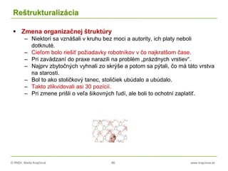 © RNDr. Marta Krajčíová 86 www.krajciova.sk
Reštrukturalizácia
 Zmena organizačnej štruktúry
– Niektorí sa vznášali v kruhu bez moci a autority, ich platy neboli
dotknuté.
– Cieľom bolo riešiť požiadavky robotníkov v čo najkratšom čase.
– Pri zavádzaní do praxe narazili na problém „prázdnych vrstiev“.
– Najprv zbytočných vyhnali zo skrýše a potom sa pýtali, čo má táto vrstva
na starosti.
– Bol to ako stoličkový tanec, stoličiek ubúdalo a ubúdalo.
– Takto zlikvidovali asi 30 pozícií.
– Pri zmene prišli o veľa šikovných ľudí, ale boli to ochotní zaplatiť.
 