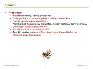 © RNDr. Marta Krajčíová 9 www.krajciova.sk
Semco
 Prostredie
– Kancelárie nemajú obyklý počet stien.
– Stoly, počítače a rysovacie prkná od seba oddeľujú kvety.
– Panuje tu neformálna atmosféra.
– Niektorí muži nosia obleky s kravatou, niektorí preferujú džíny a tenisky.
– O oblečení každý rozhoduje sám.
– Kto chce, môže si dať nohy na stôl.
– Ten, kto zarába peniaze, môže v čase nezarábania kľudne cez
pracovnú dobu čítať noviny.
 