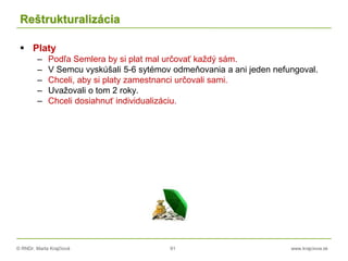 © RNDr. Marta Krajčíová 91 www.krajciova.sk
Reštrukturalizácia
 Platy
– Podľa Semlera by si plat mal určovať každý sám.
– V Semcu vyskúšali 5-6 sytémov odmeňovania a ani jeden nefungoval.
– Chceli, aby si platy zamestnanci určovali sami.
– Uvažovali o tom 2 roky.
– Chceli dosiahnuť individualizáciu.
 