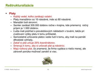 © RNDr. Marta Krajčíová 92 www.krajciova.sk
Reštrukturalizácia
 Platy
– Každý vedel, koľko zarábajú ostatní.
– Platy manažérov sú 10 násobné, inde sú 80 násobné.
– Manažéri boli skromní.
– Semler zarábal 300.000 dolárov ročne v krajine, kde priemerný ročný
príjem je 1.500 dolárov.
– Ľudia mali prehľad o prevádzkových nákladoch v továrni, takže pri
zvažovaní výšky platu k tomu prihliadali.
– Samostatné určovanie platov vedie ľudí k tomu, aby mali na pamäti
dlhodobé výhľady.
– Zatiaľ si plat určuje 25% koordinátorov.
– Smerujú k tomu, aby si určovali plat aj robotníci.
– Majú rizikový plat, čo znamená, že firma vypláca o niečo menej, ale
zároveň ponúka možnosť zarobiť si viac.
 