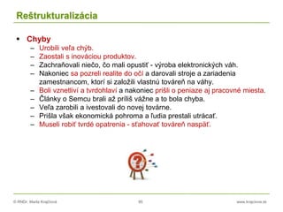 © RNDr. Marta Krajčíová 95 www.krajciova.sk
Reštrukturalizácia
 Chyby
– Urobili veľa chýb.
– Zaostali s inováciou produktov.
– Zachraňovali niečo, čo mali opustiť - výroba elektronických váh.
– Nakoniec sa pozreli realite do očí a darovali stroje a zariadenia
zamestnancom, ktorí si založili vlastnú továreň na váhy.
– Boli vznetliví a tvrdohlaví a nakoniec prišli o peniaze aj pracovné miesta.
– Články o Semcu brali až príliš vážne a to bola chyba.
– Veľa zarobili a ivestovali do novej továrne.
– Prišla však ekonomická pohroma a ľudia prestali utrácať.
– Museli robiť tvrdé opatrenia - sťahovať továreň naspäť.
 