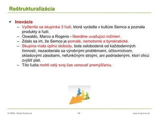 © RNDr. Marta Krajčíová 96 www.krajciova.sk
Reštrukturalizácia
 Inovácie
– Vyčlenila sa skupinka 3 ľudí, ktorá vyrástla v kultúre Semca a poznala
produkty a ľudí.
– Oswaldo, Marco a Rogerio - liberálne uvažujúci inžinieri.
– Zdalo sa im, že Semco je pomalé, nemotorné a byrokratické.
– Skupina mala úplnú slobodu, bola oslobodená od každodenných
činností, nezaoberala sa výrobnými problémami, účtovníctvom,
skladovými zásobami, nefunkčnými strojmi, ani podriadenými, ktorí chcú
zvýšiť plat.
– Títo ľudia mohli celý svoj čas venovať premýšľaniu.
 