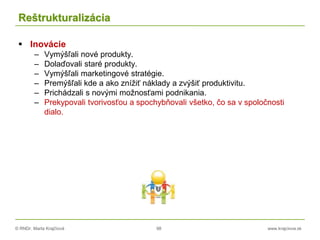 © RNDr. Marta Krajčíová 98 www.krajciova.sk
Reštrukturalizácia
 Inovácie
– Vymýšľali nové produkty.
– Dolaďovali staré produkty.
– Vymýšľali marketingové stratégie.
– Premýšľali kde a ako znížiť náklady a zvýšiť produktivitu.
– Prichádzali s novými možnosťami podnikania.
– Prekypovali tvorivosťou a spochybňovali všetko, čo sa v spoločnosti
dialo.
 