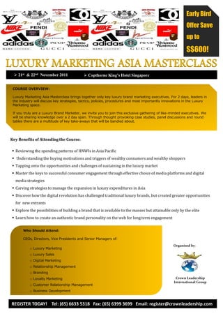 Early Bird
                                                                                                          Offer Save
                                                                                                          up to

                                                                                                          S$600!

LUXURY MARKETING ASIA MASTERCLASS
   21st & 22nd November 2011                Copthorne King’s Hotel Singapore


 COURSE OVERVIEW:

 Luxury Marketing Asia Masterclass brings together only key luxury brand marketing executives. For 2 days, leaders in
 the industry will discuss key strategies, tactics, policies, procedures and most importantly innovations in the Luxury
 Marketing space.

 If you truly are a Luxury Brand Marketer, we invite you to join this exclusive gathering of like-minded executives. We
 will be sharing knowledge over a 2 day span. Through thought provoking case studies, panel discussions and round
 tables there are a multitude of key take-aways that will be bandied about.




Key Benefits of Attending the Course:

  Reviewing the spending patterns of HNWIs in Asia Pacific
  Understanding the buying motivations and triggers of wealthy consumers and wealthy shoppers
  Tapping onto the opportunities and challenges of sustaining in the luxury market
  Master the keys to successful consumer engagement through effective choice of media platforms and digital
   media strategies
  Carving strategies to manage the expansion in luxury expenditures in Asia
  Discover how the digital revolution has challenged traditional luxury brands, but created greater opportunities
   for new entrants
  Explore the possibilities of building a brand that is available to the masses but attainable only by the elite
  Learn how to create an authentic brand personality on the web for long term engagement


       Who Should Attend:

       CEOs, Directors, Vice Presidents and Senior Managers of:
                                                                                                   Organised by:
           o Luxury Marketing
           o Luxury Sales
           o Digital Marketing
           o Relationship Management
           o Branding
           o Loyalty Marketing                                                                      Crown Leadership
                                                                                                   International Group
           o Customer Relationship Management
           o Business Development


REGISTER TODAY! Tel: (65) 6633 5318 Fax: (65) 6399 3699 Email: register@crownleadership.com
 