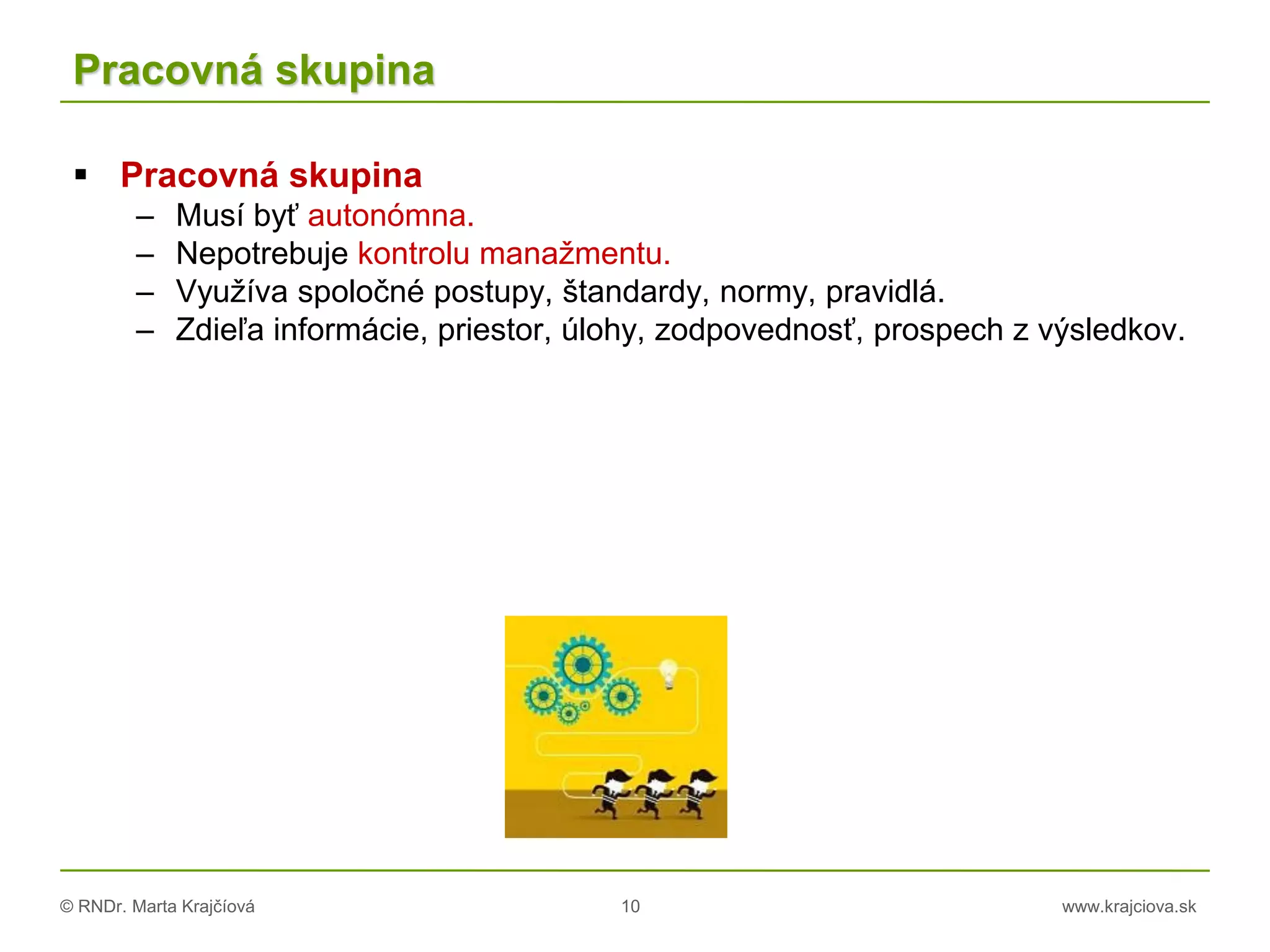 © RNDr. Marta Krajčíová 10 www.krajciova.sk
Pracovná skupina
 Pracovná skupina
– Musí byť autonómna.
– Nepotrebuje kontrolu manažmentu.
– Využíva spoločné postupy, štandardy, normy, pravidlá.
– Zdieľa informácie, priestor, úlohy, zodpovednosť, prospech z výsledkov.
 