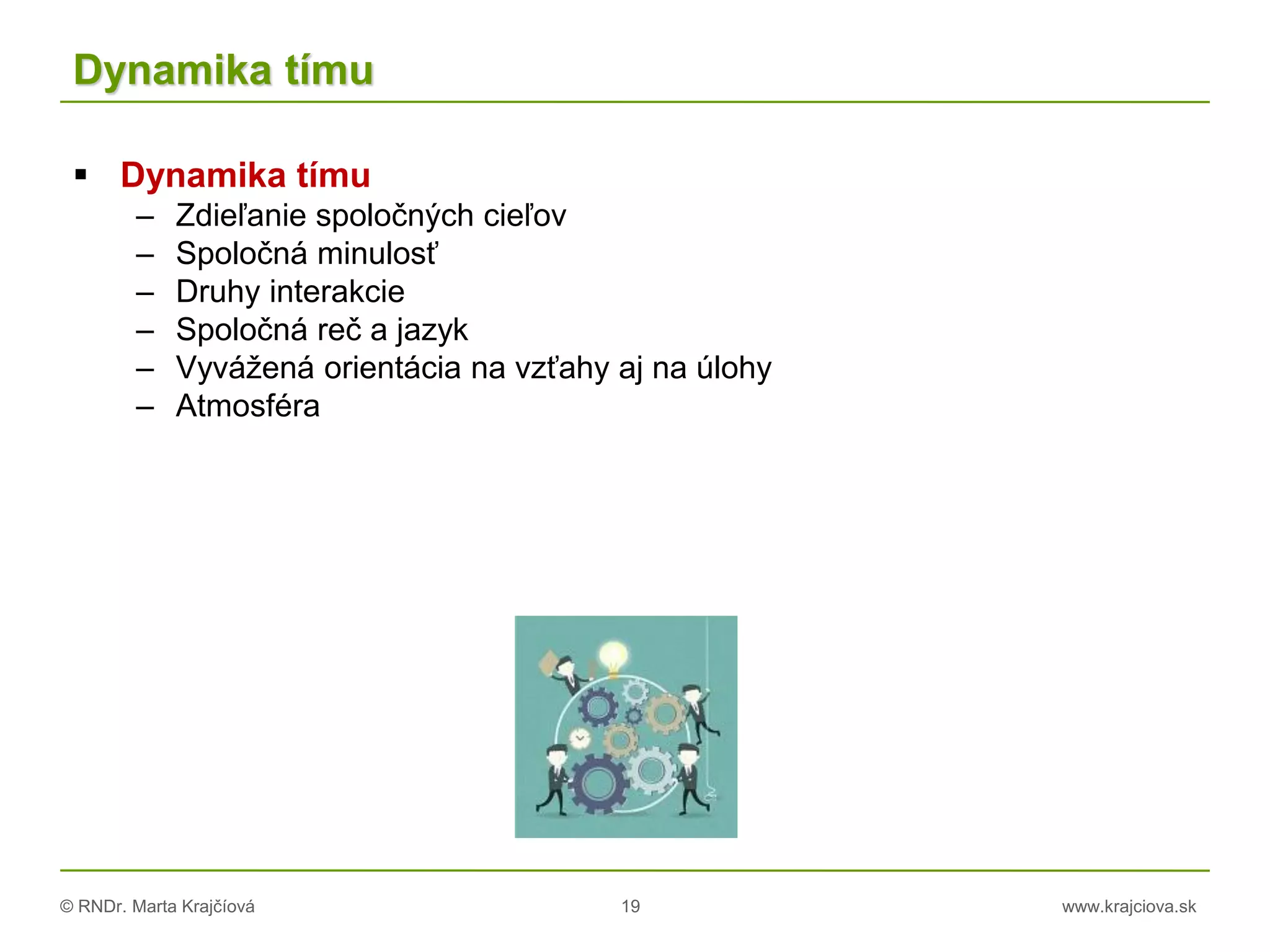 © RNDr. Marta Krajčíová 19 www.krajciova.sk
Dynamika tímu
 Dynamika tímu
– Zdieľanie spoločných cieľov
– Spoločná minulosť
– Druhy interakcie
– Spoločná reč a jazyk
– Vyvážená orientácia na vzťahy aj na úlohy
– Atmosféra
 