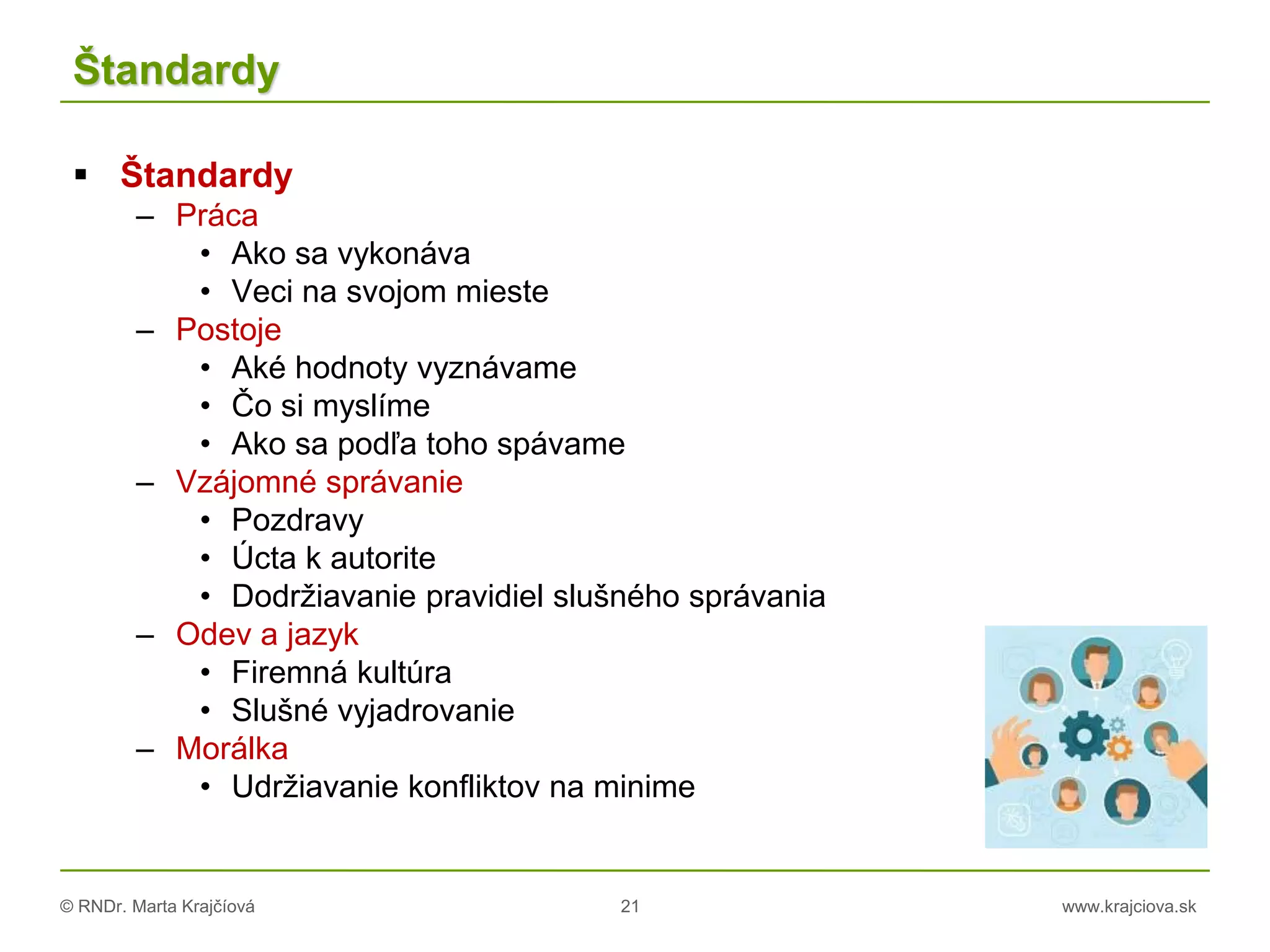 © RNDr. Marta Krajčíová 21 www.krajciova.sk
Štandardy
 Štandardy
– Práca
• Ako sa vykonáva
• Veci na svojom mieste
– Postoje
• Aké hodnoty vyznávame
• Čo si myslíme
• Ako sa podľa toho spávame
– Vzájomné správanie
• Pozdravy
• Úcta k autorite
• Dodržiavanie pravidiel slušného správania
– Odev a jazyk
• Firemná kultúra
• Slušné vyjadrovanie
– Morálka
• Udržiavanie konfliktov na minime
 