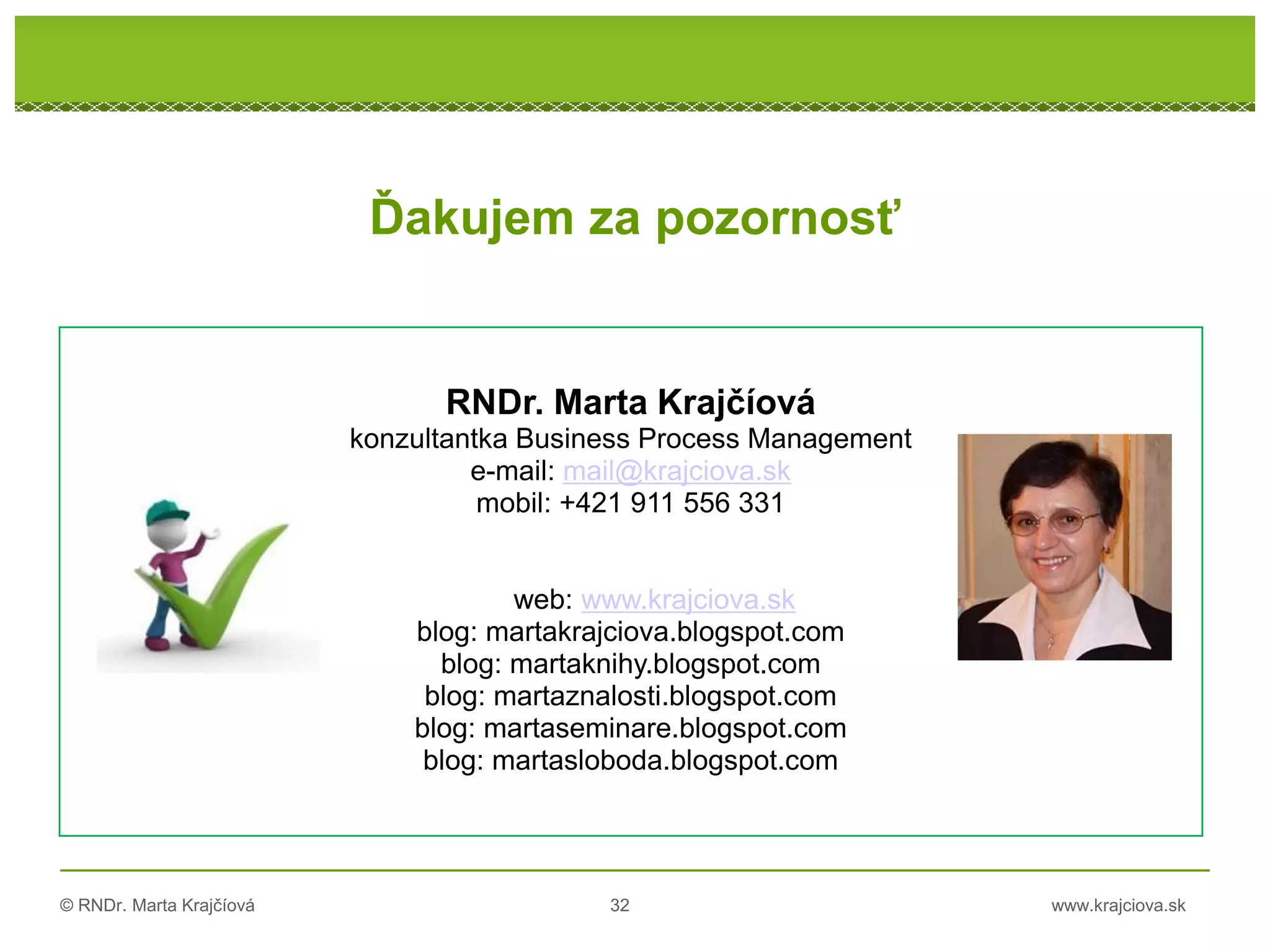 © RNDr. Marta Krajčíová 32 www.krajciova.sk
RNDr. Marta Krajčíová
konzultantka Business Process Management
e-mail: mail@krajciova.sk
mobil: +421 911 556 331
web: www.krajciova.sk
blog: martakrajciova.blogspot.com
blog: martaknihy.blogspot.com
blog: martaznalosti.blogspot.com
blog: martaseminare.blogspot.com
blog: martasloboda.blogspot.com
Ďakujem za pozornosť
 