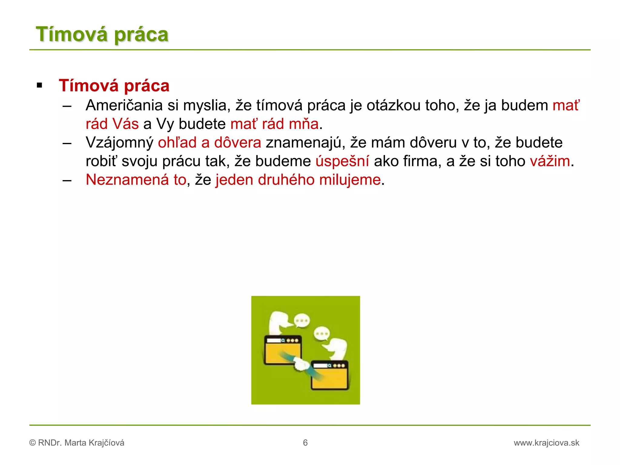 © RNDr. Marta Krajčíová 6 www.krajciova.sk
Tímová práca
 Tímová práca
– Američania si myslia, že tímová práca je otázkou toho, že ja budem mať
rád Vás a Vy budete mať rád mňa.
– Vzájomný ohľad a dôvera znamenajú, že mám dôveru v to, že budete
robiť svoju prácu tak, že budeme úspešní ako firma, a že si toho vážim.
– Neznamená to, že jeden druhého milujeme.
 