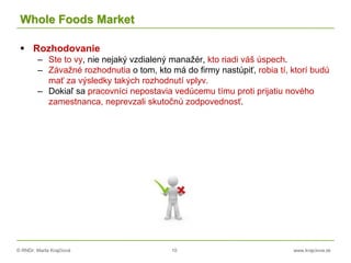 © RNDr. Marta Krajčíová 10 www.krajciova.sk
Whole Foods Market
 Rozhodovanie
– Ste to vy, nie nejaký vzdialený manažér, kto riadi váš úspech.
– Závažné rozhodnutia o tom, kto má do firmy nastúpiť, robia tí, ktorí budú
mať za výsledky takých rozhodnutí vplyv.
– Dokiaľ sa pracovníci nepostavia vedúcemu tímu proti prijatiu nového
zamestnanca, neprevzali skutočnú zodpovednosť.
 