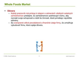 © RNDr. Marta Krajčíová 11 www.krajciova.sk
Whole Foods Market
 Dôvera
– Každý pracovník má prístup k údajom o odmenách všetkých ostatných
zamestnancov predajne, čo zamestnancov podnecuje k tomu, aby
rozvíjali svoje schopnosti a robili tie činnosti, ktoré prinášajú najväčšie
odmeny.
– Sú zverejnené citlivé prevádzkové a finančné údaje firmy, čo umožňuje
vybudovať firmu, ktorú spája dôvera.
 