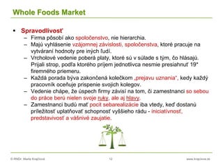 © RNDr. Marta Krajčíová 12 www.krajciova.sk
Whole Foods Market
 Spravodlivosť
– Firma pôsobí ako spoločenstvo, nie hierarchia.
– Majú vyhlásenie vzájomnej závislosti, spoločenstva, ktoré pracuje na
vytváraní hodnoty pre iných ľudí.
– Vrcholové vedenie poberá platy, ktoré sú v súlade s tým, čo hlásajú.
Prijali strop, podľa ktorého príjem jednotlivca nesmie presiahnuť 19*
firemného priemeru.
– Každá porada býva zakončená kolečkom „prejavu uznania“, kedy každý
pracovník oceňuje prispenie svojich kolegov.
– Vedenie chápe, že úspech firmy závisí na tom, či zamestnanci so sebou
do práce berú nielen svoje ruky, ale aj hlavy.
– Zamestnanci budú mať pocit sebarealizácie iba vtedy, keď dostanú
príležitosť uplatňovať schopnosť vyššieho rádu - iniciatívnosť,
predstavivosť a vášnivé zaujatie.
 