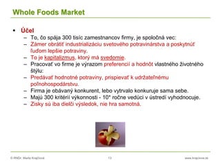 © RNDr. Marta Krajčíová 13 www.krajciova.sk
Whole Foods Market
 Účel
– To, čo spája 300 tisíc zamestnancov firmy, je spoločná vec:
– Zámer obrátiť industrializáciu svetového potravinárstva a poskytnúť
ľuďom lepšie potraviny.
– To je kapitalizmus, ktorý má svedomie.
– Pracovať vo firme je výrazom preferencií a hodnôt vlastného životného
štýlu:
– Predávať hodnotné potraviny, prispievať k udržateľnému
poľnohospodárstvu.
– Firma je obávaný konkurent, lebo vytrvalo konkuruje sama sebe.
– Majú 300 kritérií výkonnosti - 10* ročne vedúci v ústredí vyhodnocuje.
– Zisky sú iba dielči výsledok, nie hra samotná.
 