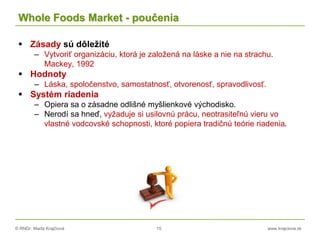 © RNDr. Marta Krajčíová 15 www.krajciova.sk
Whole Foods Market - poučenia
 Zásady sú dôležité
– Vytvoriť organizáciu, ktorá je založená na láske a nie na strachu.
Mackey, 1992
 Hodnoty
– Láska, spoločenstvo, samostatnosť, otvorenosť, spravodlivosť.
 Systém riadenia
– Opiera sa o zásadne odlišné myšlienkové východisko.
– Nerodí sa hneď, vyžaduje si usilovnú prácu, neotrasiteľnú vieru vo
vlastné vodcovské schopnosti, ktoré popiera tradičnú teórie riadenia.
 