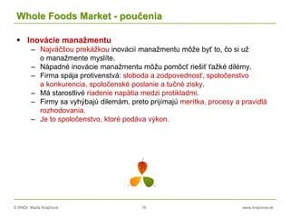 © RNDr. Marta Krajčíová 16 www.krajciova.sk
Whole Foods Market - poučenia
 Inovácie manažmentu
– Najväčšou prekážkou inovácií manažmentu môže byť to, čo si už
o manažmente myslíte.
– Nápadné inovácie manažmentu môžu pomôcť riešiť ťažké dilémy.
– Firma spája protivenstvá: sloboda a zodpovednosť, spoločenstvo
a konkurencia, spoločenské poslanie a tučné zisky.
– Má starostlivé riadenie napätia medzi protikladmi.
– Firmy sa vyhýbajú dilemám, preto prijímajú merítka, procesy a pravidlá
rozhodovania.
– Je to spoločenstvo, ktoré podáva výkon.
 