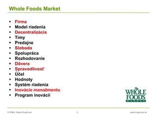 © RNDr. Marta Krajčíová 3 www.krajciova.sk
Whole Foods Market
 Firma
 Model riadenia
 Decentralizácia
 Tímy
 Predajne
 Sloboda
 Spolupráca
 Rozhodovanie
 Dôvera
 Spravodlivosť
 Účel
 Hodnoty
 Systém riadenia
 Inovácie manažmentu
 Program inovácií
 