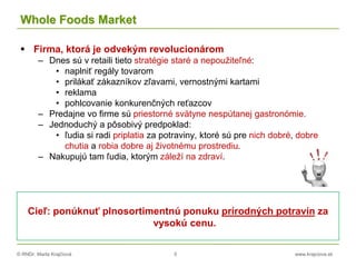 © RNDr. Marta Krajčíová 5 www.krajciova.sk
Whole Foods Market
 Firma, ktorá je odvekým revolucionárom
– Dnes sú v retaili tieto stratégie staré a nepoužiteľné:
• naplniť regály tovarom
• prilákať zákazníkov zľavami, vernostnými kartami
• reklama
• pohlcovanie konkurenčných reťazcov
– Predajne vo firme sú priestorné svätyne nespútanej gastronómie.
– Jednoduchý a pôsobivý predpoklad:
• ľudia si radi priplatia za potraviny, ktoré sú pre nich dobré, dobre
chutia a robia dobre aj životnému prostrediu.
– Nakupujú tam ľudia, ktorým záleží na zdraví.
Cieľ: ponúknuť plnosortimentnú ponuku prírodných potravín za
vysokú cenu.
 
