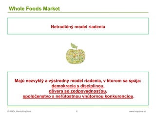 © RNDr. Marta Krajčíová 6 www.krajciova.sk
Whole Foods Market
Netradičný model riadenia
Majú nezvyklý a výstredný model riadenia, v ktorom sa spája:
demokracia s disciplínou,
dôvera so zodpovednosťou,
spoločenstvo s neľútostnou vnútornou konkurenciou.
 