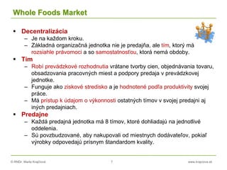 © RNDr. Marta Krajčíová 7 www.krajciova.sk
Whole Foods Market
 Decentralizácia
– Je na každom kroku.
– Základná organizačná jednotka nie je predajňa, ale tím, ktorý má
rozsiahle právomoci a so samostatnosťou, ktorá nemá obdoby.
 Tím
– Robí prevádzkové rozhodnutia vrátane tvorby cien, objednávania tovaru,
obsadzovania pracovných miest a podpory predaja v prevádzkovej
jednotke.
– Funguje ako ziskové stredisko a je hodnotené podľa produktivity svojej
práce.
– Má prístup k údajom o výkonnosti ostatných tímov v svojej predajni aj
iných predajniach.
 Predajne
– Každá predajná jednotka má 8 tímov, ktoré dohliadajú na jednotlivé
oddelenia.
– Sú povzbudzované, aby nakupovali od miestnych dodávateľov, pokiaľ
výrobky odpovedajú prísnym štandardom kvality.
 