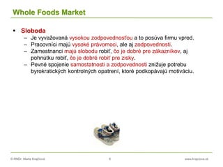 © RNDr. Marta Krajčíová 8 www.krajciova.sk
Whole Foods Market
 Sloboda
– Je vyvažovaná vysokou zodpovednosťou a to posúva firmu vpred.
– Pracovníci majú vysoké právomoci, ale aj zodpovednosti.
– Zamestnanci majú slobodu robiť, čo je dobré pre zákazníkov, aj
pohnútku robiť, čo je dobré robiť pre zisky.
– Pevné spojenie samostatnosti a zodpovednosti znižuje potrebu
byrokratických kontrolných opatrení, ktoré podkopávajú motiváciu.
 