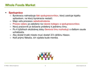 © RNDr. Marta Krajčíová 9 www.krajciova.sk
Whole Foods Market
 Spolupráca
– Byrokraciu nahradzuje tlak spolupracovníkov, ktorý zaisťuje lojalitu
spôsobom, na ktorý byrokracia nestačí.
– Majú veľa procesov sebahodnotenia.
– Proces výberu je založený na názore kolegov a spolupracovníkov.
– Nový pracovník je dočasne pridelený k jednému tímu.
– Po 4 týždňoch skúšobnej doby členovia tímu rozhodujú o ďalšom osude
uchádzača.
– Aby dostal trvalé miesto musí dostať 2/3 väčšinu hlasov.
– Keď prijmú flákača, ich výplata bude menšia.
 