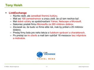 © RNDr. Marta Krajčíová 11 www.krajciova.sk
Tony Hsieh
 LinkExchange
– Rýchlo rástli, ale zanedbali firemnú kultúru.
– Mali asi 100 zamestnancov a zrazu zistil, že už tam nechce byť.
– Mal dobré vzťahy so spoločnosťami Yahoo, Netscape a Microsoft.
– Nakoniec predali firmu Microsoftu za 265 miliónov dolárov.
– Zaviazali sa, že budú vo firme ešte rok, inak by prišiel o 25 miliónov
dolárov.
– Predaj firmy bola pre neho lekcia o ľudskom správaní a charakteroch.
– Po predaji sa im uľavilo a mali tam vydržať 18 mesiacov bez inšpirácie
a motivácie.
 
