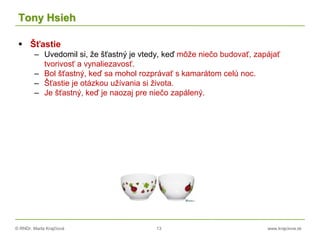 © RNDr. Marta Krajčíová 13 www.krajciova.sk
Tony Hsieh
 Šťastie
– Uvedomil si, že šťastný je vtedy, keď môže niečo budovať, zapájať
tvorivosť a vynaliezavosť.
– Bol šťastný, keď sa mohol rozprávať s kamarátom celú noc.
– Šťastie je otázkou užívania si života.
– Je šťastný, keď je naozaj pre niečo zapálený.
 
