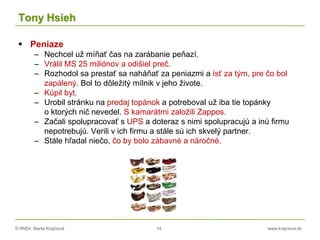 © RNDr. Marta Krajčíová 14 www.krajciova.sk
Tony Hsieh
 Peniaze
– Nechcel už míňať čas na zarábanie peňazí.
– Vrálil MS 25 miliónov a odišiel preč.
– Rozhodol sa prestať sa naháňať za peniazmi a ísť za tým, pre čo bol
zapálený. Bol to dôležitý mílnik v jeho živote.
– Kúpil byt.
– Urobil stránku na predaj topánok a potreboval už iba tie topánky
o ktorých nič nevedel. S kamarátmi založili Zappos.
– Začali spolupracovať s UPS a doteraz s nimi spolupracujú a inú firmu
nepotrebujú. Verili v ich firmu a stále sú ich skvelý partner.
– Stále hľadal niečo, čo by bolo zábavné a náročné.
 