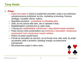 © RNDr. Marta Krajčíová 15 www.krajciova.sk
Tony Hsieh
 Poker
– Začal hrať poker a všimol si podobnosť pravidiel v pokri a pri podnikaní:
vyhodnocovanie príležitostí na trhu, marketing a branding, financie,
stratégia, naustále učenie, kultúra.
– Najväčšie poučenie - sústredenie na dlhodobý plán.
– Zistil, že hra začína ešte skôr, ako si sadnete k stolu.
– Najdôležitejším rozhodnutím je výber stola.
– V biznise je najdôležitejšie rozhodnutie v akej oblasti budete podnikať.
– Poker bol pre neho prostriedkom pre stretnutia s kamarátmi, stretávanie
zaujímavých ľudí a budovanie nových vzťahov.
– Potom ho poker prestal baviť.
– Prinútil sa zamyslieť sa nad tým, čo od živote chce, lebo zistil, že prejsť
od jedného stola k druhému vyžaduje energiu na prekonanie
zotrvačnosti.
– Bol pripravený prejsť k inému stolu.
 