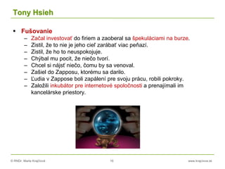 © RNDr. Marta Krajčíová 16 www.krajciova.sk
Tony Hsieh
 Fušovanie
– Začal investovať do firiem a zaoberal sa špekuláciami na burze.
– Zistil, že to nie je jeho cieľ zarábať viac peňazí.
– Zistil, že ho to neuspokojuje.
– Chýbal mu pocit, že niečo tvorí.
– Chcel si nájsť niečo, čomu by sa venoval.
– Zašiel do Zapposu, ktorému sa darilo.
– Ľudia v Zappose boli zapálení pre svoju prácu, robili pokroky.
– Založili inkubátor pre internetové spoločnosti a prenajímali im
kancelárske priestory.
 