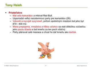© RNDr. Marta Krajčíová 17 www.krajciova.sk
Tony Hsieh
 Priateľstvo
– Mal veľa kamarátov a miloval Red Bull.
– Usporiadal veľkú narodeninovú party pre kamarátov (26).
– Vytvorili a rozvíjali svoj kmeň, pričom spoločným miestom bol jeho byt
810 - 400 m2.
– Miera prepojenia, množstvo a hĺbka vzťahov sa stali dôležitou súčasťou
jeho pocitu šťastia a bol kmeňu za ten pocit vďačný.
– Párty plánoval celé mesiace a chcel ho dať kmeňu ako darček.
 