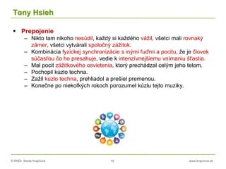 © RNDr. Marta Krajčíová 19 www.krajciova.sk
Tony Hsieh
 Prepojenie
– Nikto tam nikoho nesúdil, každý si každého vážil, všetci mali rovnaký
zámer, všetci vytvárali spoločný zážitok.
– Kombinácia fyzickej synchronizácie s inými ľuďmi a pocitu, že je človek
súčasťou čo ho presahuje, vedie k intenzívnejšiemu vnímaniu šťastia.
– Mal pocit zážitkového osvietenia, ktorý prechádzal celým jeho telom.
– Pochopil kúzlo techna.
– Zažil kúzlo techna, prehliadol a prešiel premenou.
– Konečne po niekoľkých rokoch porozumel kúzlu tejto muziky.
 