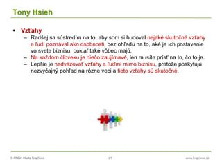 © RNDr. Marta Krajčíová 21 www.krajciova.sk
Tony Hsieh
 Vzťahy
– Radšej sa sústredím na to, aby som si budoval nejaké skutočné vzťahy
a ľudí poznával ako osobnosti, bez ohľadu na to, aké je ich postavenie
vo svete biznisu, pokiaľ také vôbec majú.
– Na každom človeku je niečo zaujímavé, len musíte prísť na to, čo to je.
– Lepšie je nadväzovať vzťahy s ľuďmi mimo biznisu, pretože poskytujú
nezvyčajný pohľad na rôzne veci a tieto vzťahy sú skutočné.
 