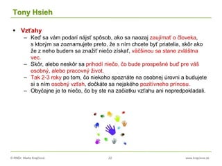 © RNDr. Marta Krajčíová 22 www.krajciova.sk
Tony Hsieh
 Vzťahy
– Keď sa vám podarí nájsť spôsob, ako sa naozaj zaujímať o človeka,
s ktorým sa zoznamujete preto, že s ním chcete byť priatelia, skôr ako
že z neho budem sa znažiť niečo získať, väčšinou sa stane zvláštna
vec.
– Skôr, alebo neskôr sa prihodí niečo, čo bude prospešné buď pre váš
osobný, alebo pracovný život.
– Tak 2-3 roky po tom, čo niekoho spoznáte na osobnej úrovni a budujete
si s ním osobný vzťah, dočkáte sa nejakého pozitívneho prínosu.
– Obyčajne je to niečo, čo by ste na začiatku vzťahu ani nepredpokladali.
 